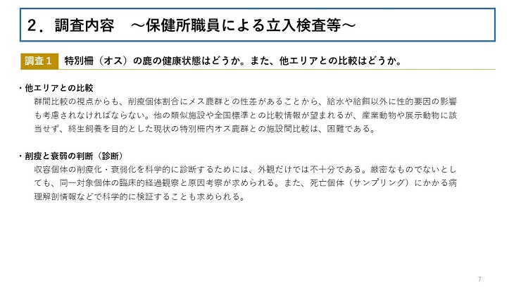 【調査1 特別柵(オス)の鹿の健康状態はどうか。また、他エリアとの比較はどうか。 】【他エリアとの比較】群間比較の視点からも、削瘦個体割合にメス鹿群との性差があることから、給水や給餌以外に性的要因の影響も考慮されなければならない。他の類似施設や全国標準との比較情報が望まれるが、産業動物や展示動物に該当せず、終生飼養を目的とした現状の特別柵内オス鹿群との施設間比較は、困難である。【削瘦と衰弱の判断(診断)】収容個体の削瘦化・衰弱化を科学的に診断するためには、外観だけでは不十分である。厳密なものでないとしても、同一対象個体の臨床的経過観察と原因考察が求められる。また、死亡個体(サンプリング)にかかる病理解剖情報などで科学的に検証することも求められる。