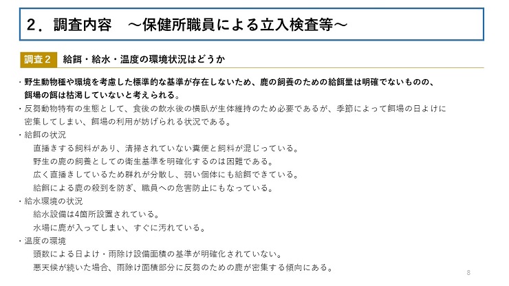 【調査2 給餌・給水・温度の環境状況はどうか】 野生動物種や環境を考慮した標準的な基準が存在しないため、鹿の飼養のための給餌量は明確でないものの、餌場の餌は枯渇していないと考えられる。 反芻動物特有の生態として、食後の飲水後の横臥が生体維持のため必要であるが、季節によって餌場の日よけに密集してしまい、餌場の利用が妨げられる状況である。 給餌の状況(直播きする飼料があり、清掃されていない糞便と飼料が混じっている。野生の鹿の飼養としての衛生基準を明確化するのは困難である。広く直播きしているため群れが分散し、弱い個体にも給餌できている。給餌による鹿の殺到を防ぎ、職員への危害防止にもなっている。) 給水環境の状況(給水設備は4箇所設置されている。水場に鹿が入ってしまい、すぐに汚れている。) 温度の環境(頭数による日よけ・雨除け設備面積の基準が明確化されていない。悪天候が続いた場合、雨除け面積部分に反芻のための鹿が密集する傾向にある。)