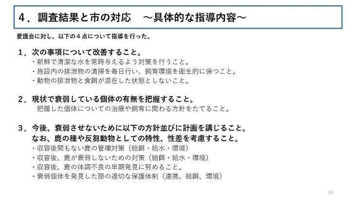 愛護会に対し、以下の4点について指導を行った。 1.次の事項について改善すること。( 新鮮で清潔な水を常時与えるよう対策を行うこと。施設内の排泄物の清掃を毎日行い、飼育環境を衛生的に保つこと。動物の排泄物と食餌が混在した状態としないこと。) 2.現状で衰弱している個体の有無を把握すること。 (把握した個体についての治療や飼育に関わる方針をたてること。) 3.今後、衰弱させないために以下の方針並びに計画を講じること。なお、鹿の種や反芻動物としての特性、性差を考慮すること。(収容後間もない鹿の管理対策(給餌・給水・環境)収容後、鹿が衰弱しないための対策(給餌・給水・環境)収容後、鹿の体調不良の早期発見に努めること。衰弱個体を発見した際の適切な保護体制(連携、給餌、環境))