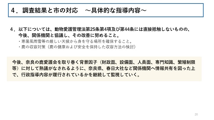 4.以下については、動物愛護管理法第25条第4項及び第44条には直接抵触しないものの、今後、関係機関と協議し、その改善に努めること。寒暑風雨雪等の厳しい天候から身を守る場所を確保すること。鹿の収容対策(鹿の健康および安全を保持した収容方法の検討) 今後、奈良の鹿愛護会を取り巻く背景因子(財政面、設備面、人員面、専門知識、繁殖制限等)に対して熟議がなされるように、奈良県、春日大社など関係機関へ情報共有を図った上で、行政指導内容が履行されているかを継続して監視していく。