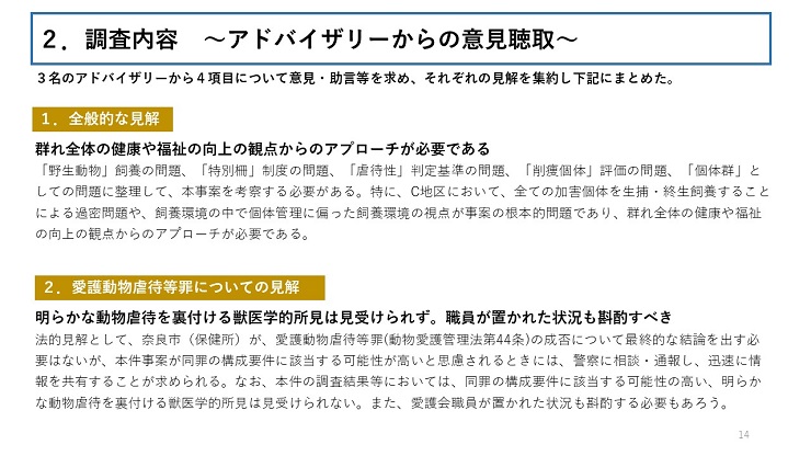 3名のアドバイザリーから4項目について意見・助言等を求め、それぞれの見解を集約し下記にまとめた。 【1.全般的な見解】群れ全体の健康や福祉の向上の観点からのアプローチが必要である(「野生動物」飼養の問題、「特別柵」制度の問題、「虐待性」判定基準の問題、「削痩個体」評価の問題、「個体群」としての問題に整理して、本事案を考察する必要がある。特に、C地区において、全ての加害個体を生捕・終生飼養することによる過密問題や、飼養環境の中で個体管理に偏った飼養環境の視点が事案の根本的問題であり、群れ全体の健康や福祉の向上の観点からのアプローチが必要である。) 【2.愛護動物虐待等罪についての見解】明らかな動物虐待を裏付ける獣医学的所見は見受けられず。職員が置かれた状況も斟酌すべき(法的見解として、奈良市(保健所)が、愛護動物虐待等罪(動物愛護管理法第44条)の成否について最終的な結論を出す必要はないが、本件事案が同罪の構成要件に該当する可能性が高いと思慮されるときには、警察に相談・通報し、迅速に情報を共有することが求められる。なお、本件の調査結果等においては、同罪の構成要件に該当する可能性の高い、明らかな動物虐待を裏付ける獣医学的所見は見受けられない。また、愛護会職員が置かれた状況も斟酌する必要もあろう。)