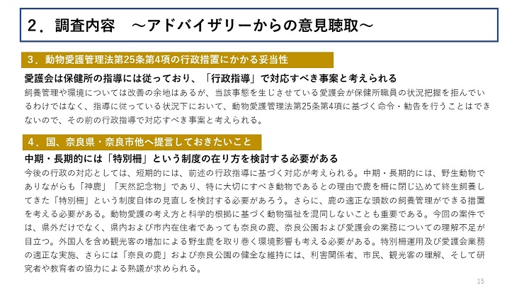 【3.動物愛護管理法第25条第4項の行政措置にかかる妥当性】愛護会は保健所の指導には従っており、「行政指導」で対応すべき事案と考えられる(飼養管理や環境については改善の余地はあるが、当該事態を生じさせている愛護会が保健所職員の状況把握を拒んでいるわけではなく、指導に従っている状況下において、動物愛護管理法第25条第4項に基づく命令・勧告を行うことはできないので、その前の行政指導で対応すべき事案と考えられる。) 【4.国、奈良県・奈良市他へ提言しておきたいこと】中期・長期的には「特別柵」という制度の在り方を検討する必要がある(今後の行政の対応としては、短期的には、前述の行政指導に基づく対応が考えられる。中期・長期的には、野生動物でありながらも「神鹿」「天然記念物」であり、特に大切にすべき動物であるとの理由で鹿を柵に閉じ込めて終生飼養してきた「特別柵」という制度自体の見直しを検討する必要があろう。さらに、鹿の適正な頭数の飼養管理ができる措置を考える必要がある。動物愛護の考え方と科学的根拠に基づく動物福祉を混同しないことも重要である。今回の案件では、県外だけでなく、県内および市内在住者であっても奈良の鹿、奈良公園および愛護会の業務についての理解不足が目立つ。外国人を含め観光客の増加による野生鹿を取り巻く環境影響も考える必要がある。特別柵運用及び愛護会業務の適正な実施、さらには「奈良の鹿」および奈良公園の健全な維持には、利害関係者、市民、観光客の理解、そして研究者や教育者の協力による熟議が求められる。)