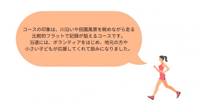 コースの印象は、川沿いや田園風景を眺めながら走る 比較的フラットで記録が狙えるコースです。 沿道には、ボランティアをはじめ、地元の方や 小さい子どもが応援してくれて励みになりました。